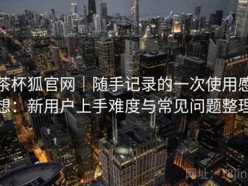 茶杯狐官网｜随手记录的一次使用感想：新用户上手难度与常见问题整理