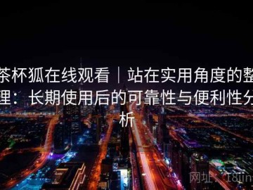 茶杯狐在线观看｜站在实用角度的整理：长期使用后的可靠性与便利性分析