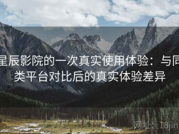 星辰影院的一次真实使用体验：与同类平台对比后的真实体验差异