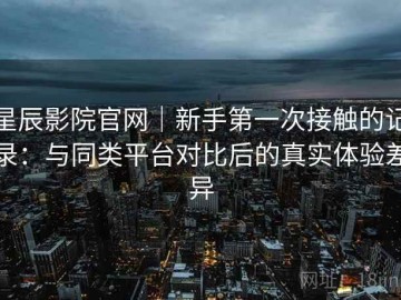 星辰影院官网｜新手第一次接触的记录：与同类平台对比后的真实体验差异