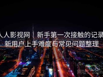 人人影视网｜新手第一次接触的记录：新用户上手难度与常见问题整理