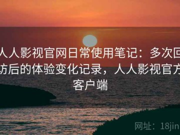 人人影视官网日常使用笔记：多次回访后的体验变化记录，人人影视官方客户端