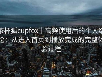 茶杯狐cupfox｜高频使用后的个人结论：从进入首页到播放完成的完整体验过程
