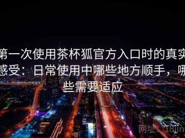 第一次使用茶杯狐官方入口时的真实感受：日常使用中哪些地方顺手，哪些需要适应