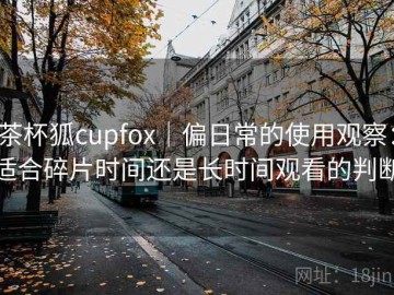 茶杯狐cupfox｜偏日常的使用观察：适合碎片时间还是长时间观看的判断