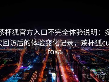 茶杯狐官方入口不完全体验说明：多次回访后的体验变化记录，茶杯狐cupfoxa