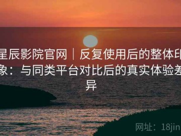 星辰影院官网｜反复使用后的整体印象：与同类平台对比后的真实体验差异