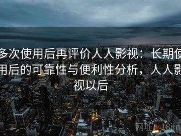 多次使用后再评价人人影视：长期使用后的可靠性与便利性分析，人人影视以后