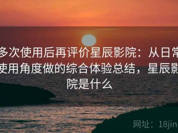 多次使用后再评价星辰影院：从日常使用角度做的综合体验总结，星辰影院是什么