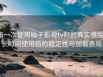 第一次使用柚子影视tv时的真实感受：长时间使用后的稳定性与加载表现