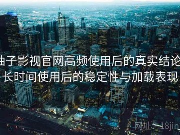 柚子影视官网高频使用后的真实结论：长时间使用后的稳定性与加载表现