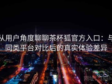 从用户角度聊聊茶杯狐官方入口：与同类平台对比后的真实体验差异