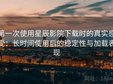 第一次使用星辰影院下载时的真实感受：长时间使用后的稳定性与加载表现