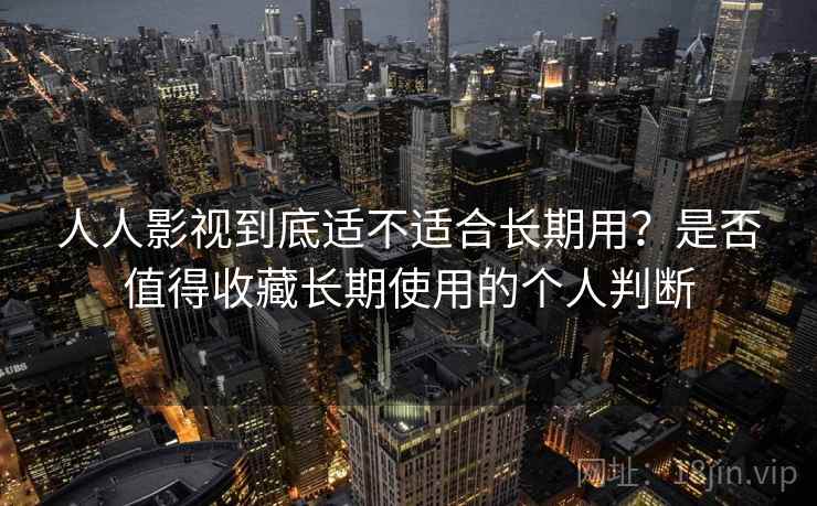 人人影视到底适不适合长期用？是否值得收藏长期使用的个人判断