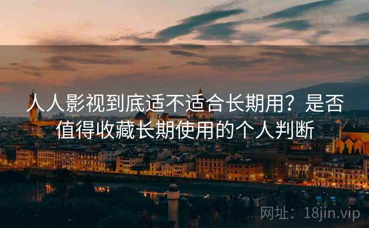 人人影视到底适不适合长期用？是否值得收藏长期使用的个人判断