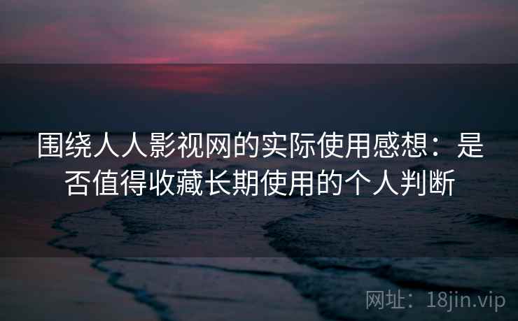 围绕人人影视网的实际使用感想：是否值得收藏长期使用的个人判断