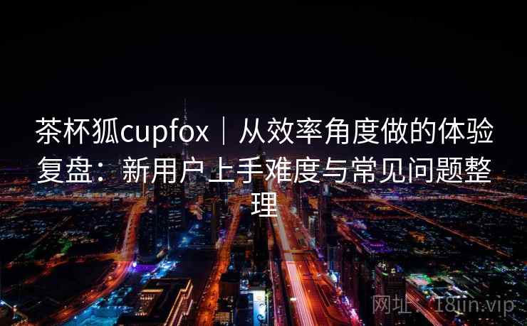 茶杯狐cupfox|从效率角度做的体验复盘:新用户上手难度与常见问题整理 茶杯狐cupfox|从效率角度做的体验复盘:新用户上手难度与常见问题整理