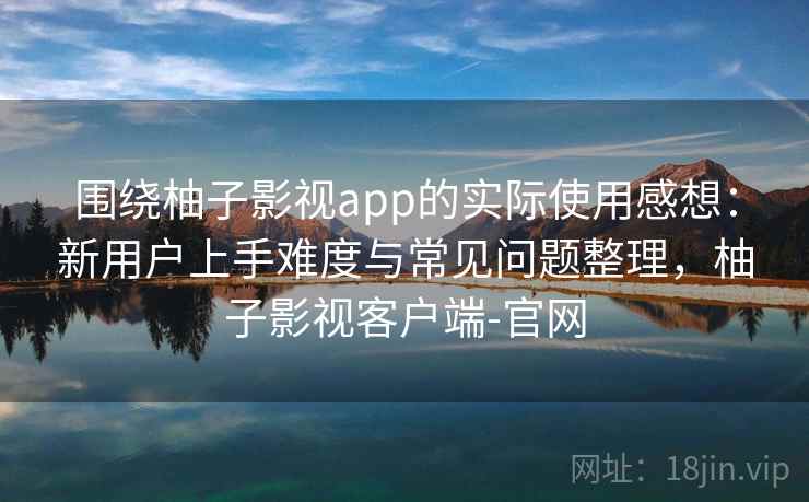 围绕柚子影视app的实际使用感想：新用户上手难度与常见问题整理，柚子影视客户端-官网