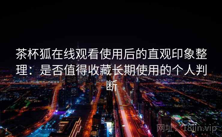 茶杯狐在线观看使用后的直观印象整理：是否值得收藏长期使用的个人判断