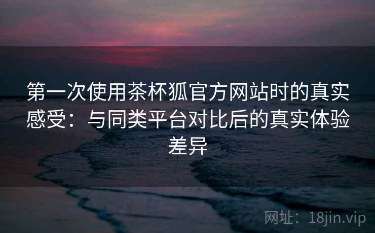 第一次使用茶杯狐官方网站时的真实感受：与同类平台对比后的真实体验差异