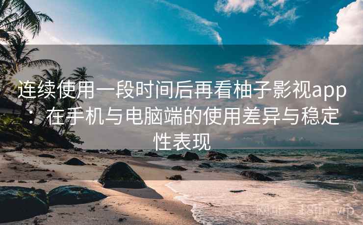 连续使用一段时间后再看柚子影视app：在手机与电脑端的使用差异与稳定性表现