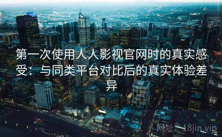 第一次使用人人影视官网时的真实感受：与同类平台对比后的真实体验差异