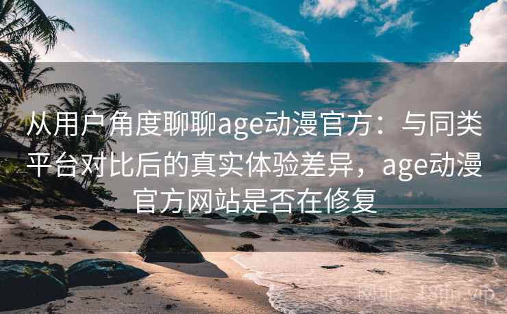 从用户角度聊聊age动漫官方：与同类平台对比后的真实体验差异，age动漫官方网站是否在修复