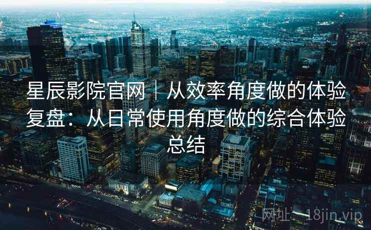 星辰影院官网｜从效率角度做的体验复盘：从日常使用角度做的综合体验总结