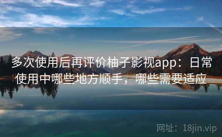 多次使用后再评价柚子影视app：日常使用中哪些地方顺手，哪些需要适应