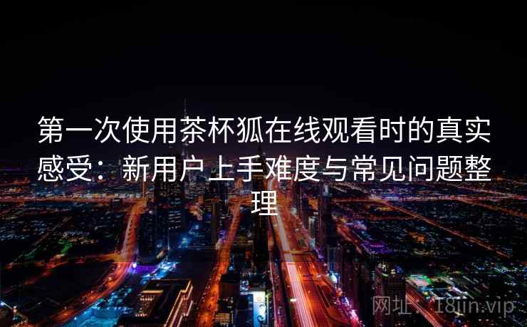 第一次使用茶杯狐在线观看时的真实感受：新用户上手难度与常见问题整理