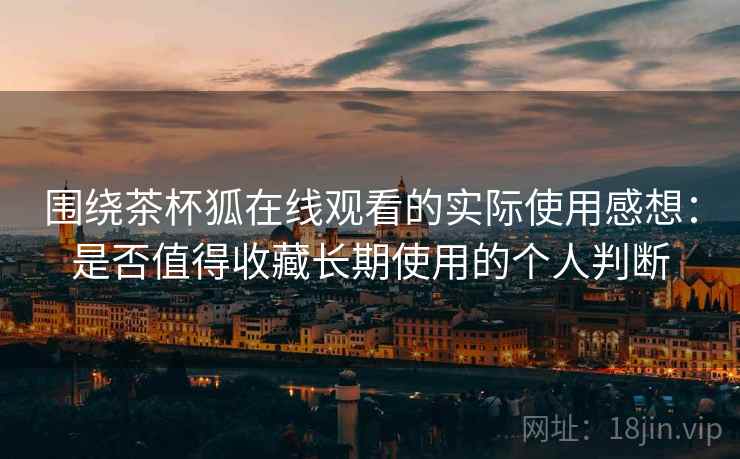 围绕茶杯狐在线观看的实际使用感想：是否值得收藏长期使用的个人判断