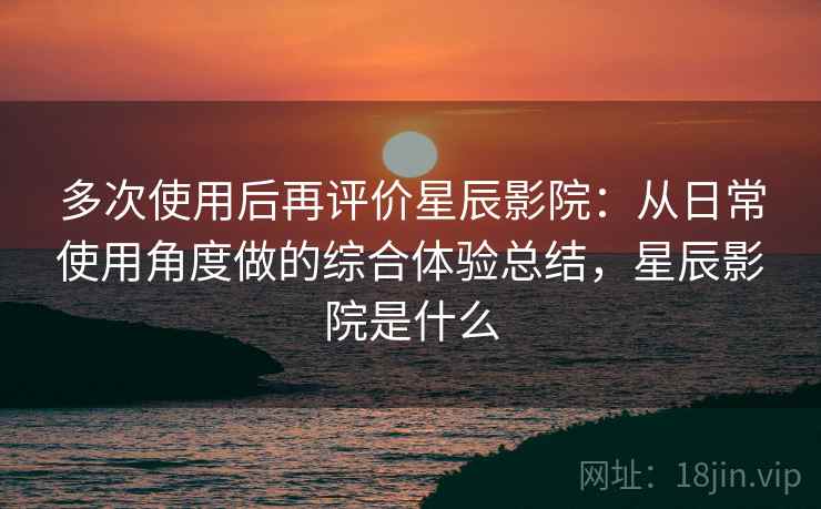 多次使用后再评价星辰影院：从日常使用角度做的综合体验总结，星辰影院是什么