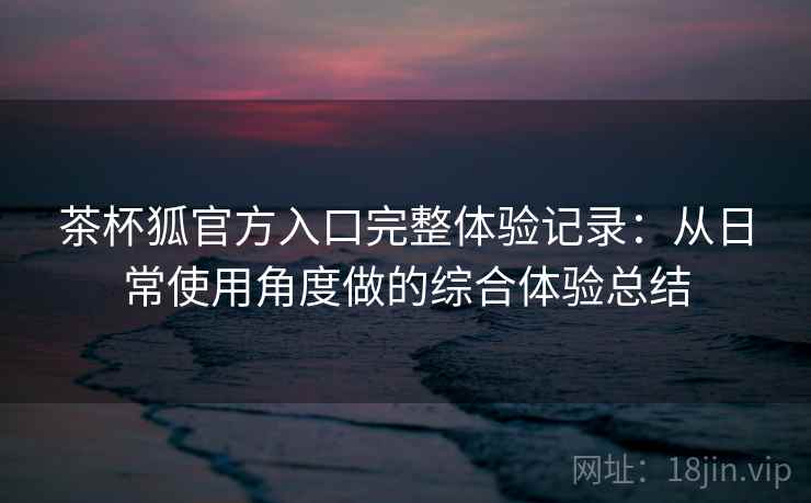 茶杯狐官方入口完整体验记录：从日常使用角度做的综合体验总结