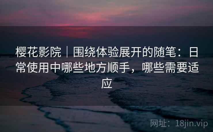 樱花影院｜围绕体验展开的随笔：日常使用中哪些地方顺手，哪些需要适应