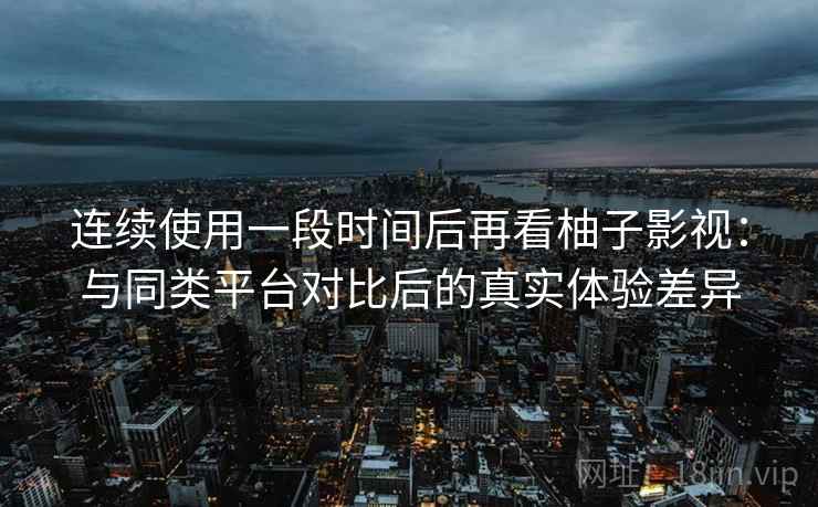 连续使用一段时间后再看柚子影视：与同类平台对比后的真实体验差异