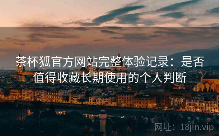 茶杯狐官方网站完整体验记录：是否值得收藏长期使用的个人判断