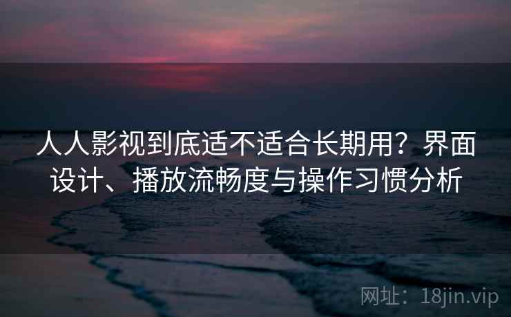 人人影视到底适不适合长期用？界面设计、播放流畅度与操作习惯分析