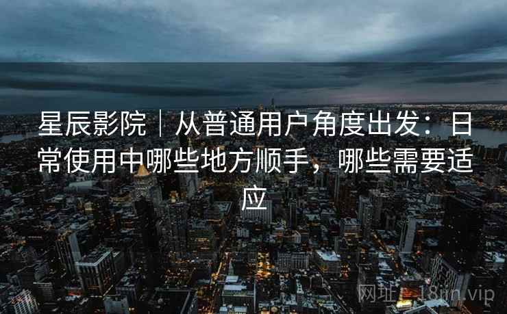 星辰影院｜从普通用户角度出发：日常使用中哪些地方顺手，哪些需要适应