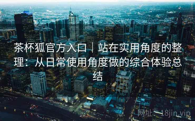 茶杯狐官方入口｜站在实用角度的整理：从日常使用角度做的综合体验总结