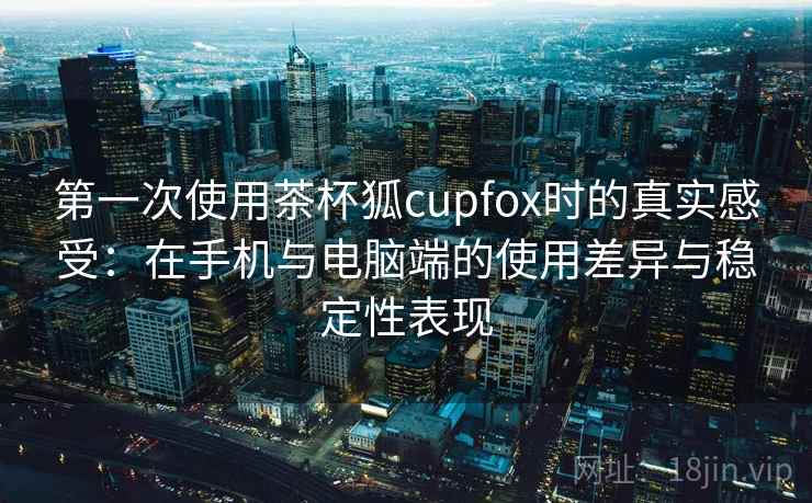 第一次使用茶杯狐cupfox时的真实感受：在手机与电脑端的使用差异与稳定性表现