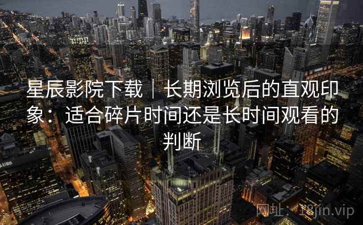星辰影院下载｜长期浏览后的直观印象：适合碎片时间还是长时间观看的判断