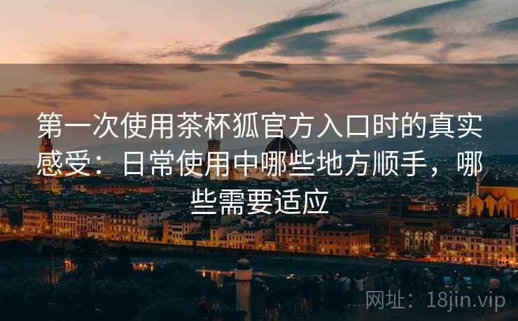 第一次使用茶杯狐官方入口时的真实感受:日常使用中哪些地方顺手,哪些需要适应 第一次使用茶杯狐官方入口时的真实感受:日常使用中哪些地方顺手,哪些需要适应