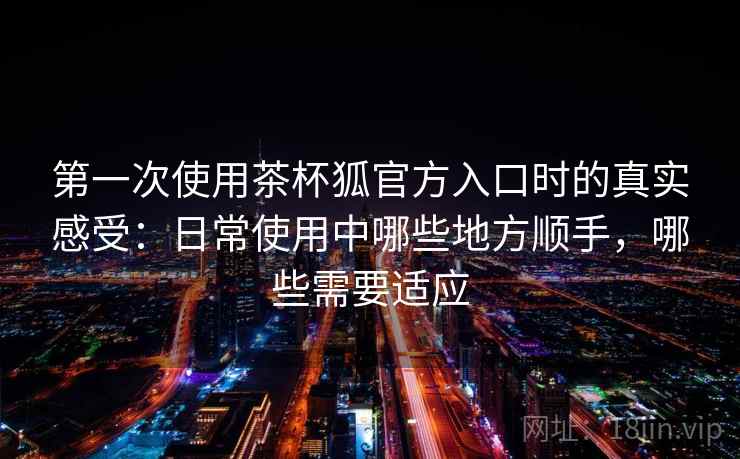 第一次使用茶杯狐官方入口时的真实感受:日常使用中哪些地方顺手,哪些需要适应 第一次使用茶杯狐官方入口时的真实感受:日常使用中哪些地方顺手,哪些需要适应
