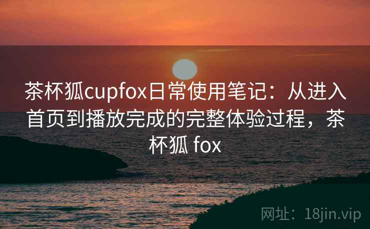茶杯狐cupfox日常使用笔记:从进入首页到播放完成的完整体验过程,茶杯狐 fox 茶杯狐cupfox日常使用笔记:从进入首页到播放完成的完整体验过程,茶杯狐 fox