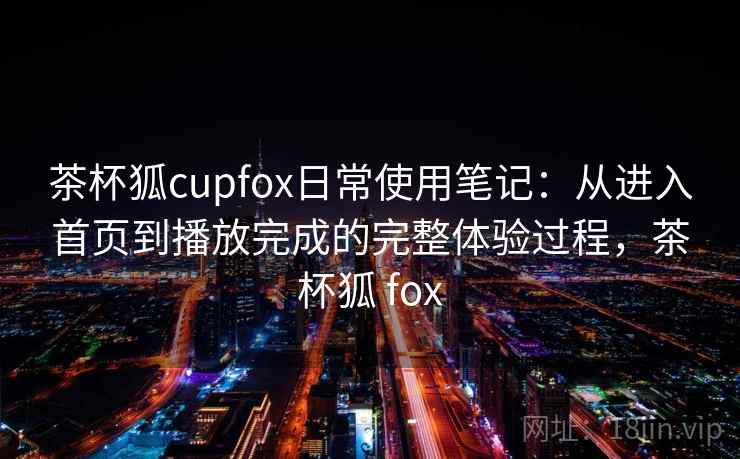 茶杯狐cupfox日常使用笔记:从进入首页到播放完成的完整体验过程,茶杯狐 fox 茶杯狐cupfox日常使用笔记:从进入首页到播放完成的完整体验过程,茶杯狐 fox