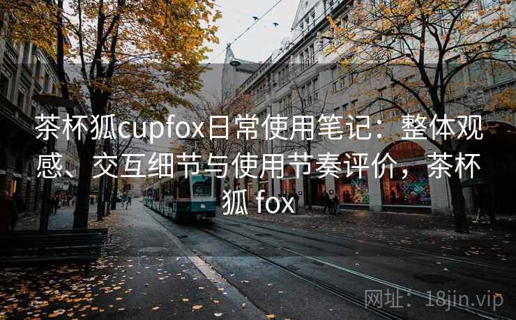 茶杯狐cupfox日常使用笔记:整体观感、交互细节与使用节奏评价,茶杯狐 fox 茶杯狐cupfox日常使用笔记:整体观感、交互细节与使用节奏评价,茶杯狐 fox