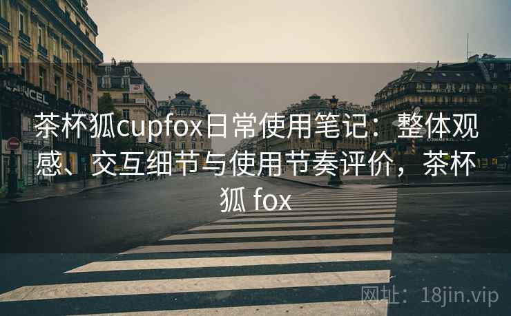 茶杯狐cupfox日常使用笔记:整体观感、交互细节与使用节奏评价,茶杯狐 fox 茶杯狐cupfox日常使用笔记:整体观感、交互细节与使用节奏评价,茶杯狐 fox