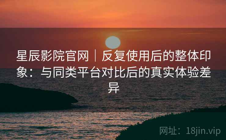 星辰影院官网|反复使用后的整体印象:与同类平台对比后的真实体验差异 星辰影院官网|反复使用后的整体印象:与同类平台对比后的真实体验差异