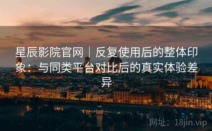 星辰影院官网|反复使用后的整体印象:与同类平台对比后的真实体验差异 星辰影院官网|反复使用后的整体印象:与同类平台对比后的真实体验差异