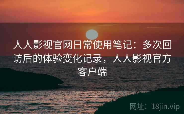 人人影视官网日常使用笔记:多次回访后的体验变化记录,人人影视官方客户端 人人影视官网日常使用笔记:多次回访后的体验变化记录,人人影视官方客户端